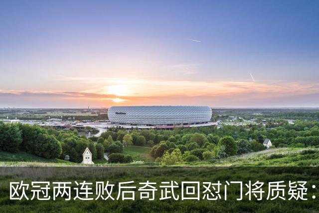欧冠两连败后奇武回怼门将质疑：我不理解这些问题